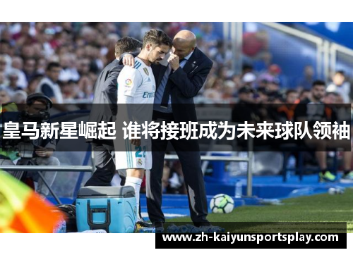 皇马新星崛起 谁将接班成为未来球队领袖